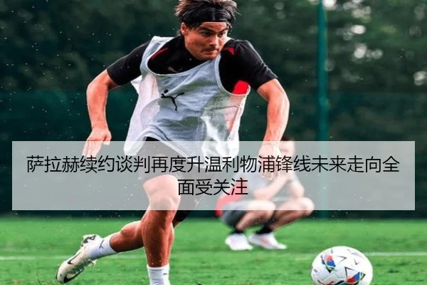萨拉赫续约谈判再度升温利物浦锋线未来走向全面受关注
